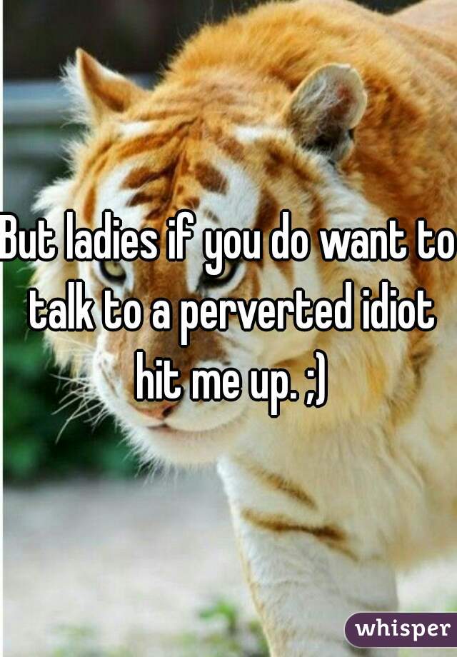 But ladies if you do want to talk to a perverted idiot hit me up. ;)