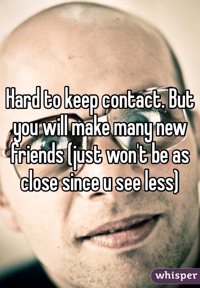 Hard to keep contact. But you will make many new friends (just won't be as close since u see less)
