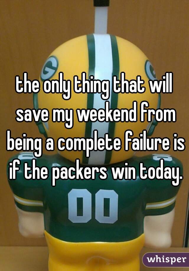 the only thing that will save my weekend from being a complete failure is if the packers win today.