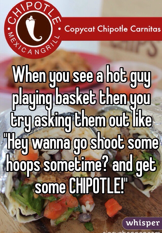 When you see a hot guy playing basket then you try asking them out like "Hey wanna go shoot some hoops sometime? and get some CHIPOTLE!"