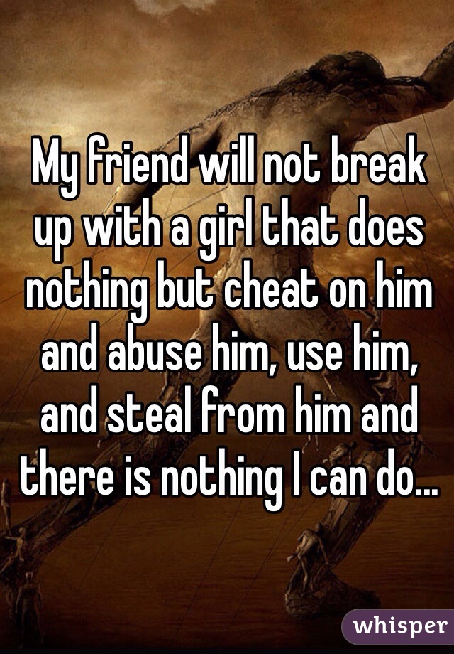 My friend will not break up with a girl that does nothing but cheat on him and abuse him, use him, and steal from him and there is nothing I can do... 