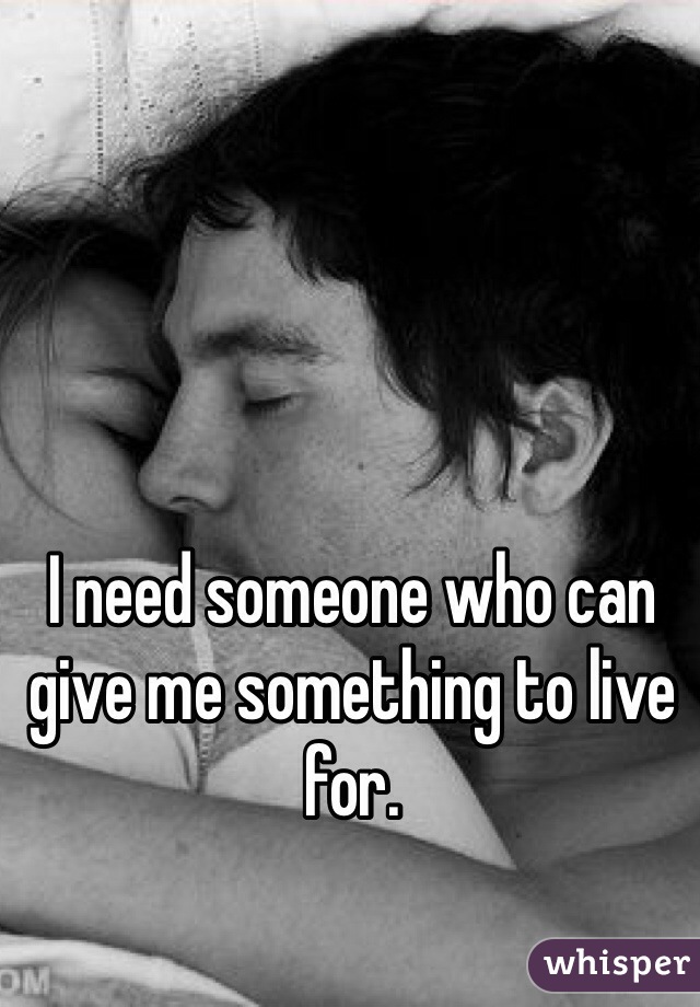 I need someone who can give me something to live for.