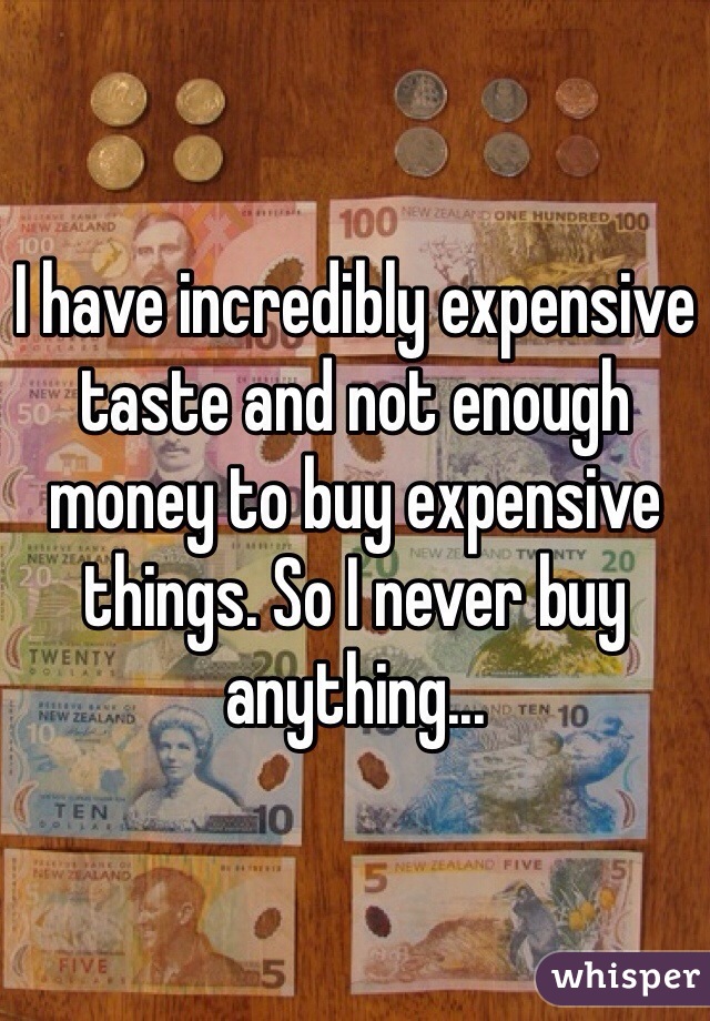 I have incredibly expensive taste and not enough money to buy expensive things. So I never buy anything...