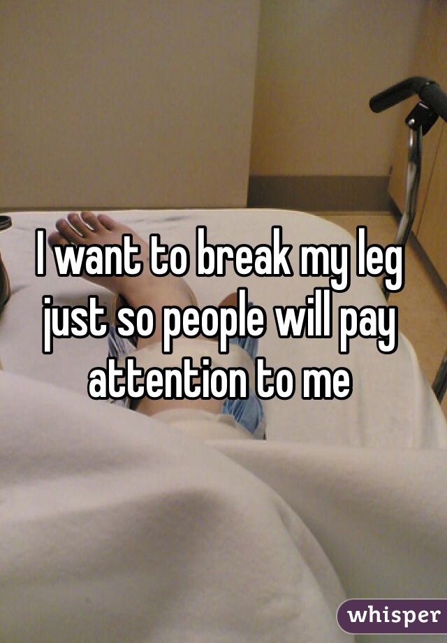 I want to break my leg just so people will pay attention to me
