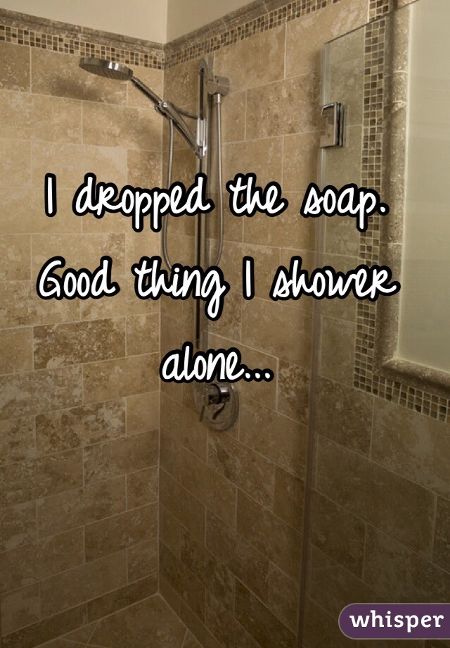 I dropped the soap. Good thing I shower alone...