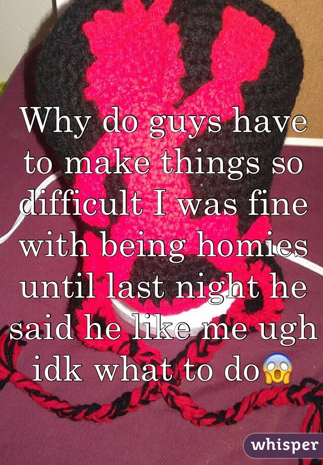 Why do guys have to make things so difficult I was fine with being homies until last night he said he like me ugh idk what to do😱