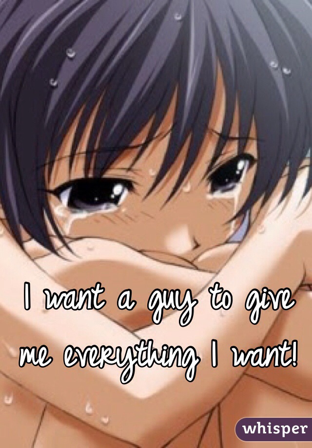 I want a guy to give me everything I want!
