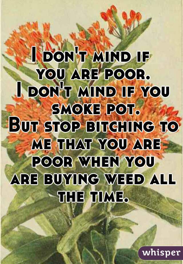 I don't mind if 
you are poor.
I don't mind if you smoke pot.
But stop bitching to me that you are poor when you 
are buying weed all the time. 