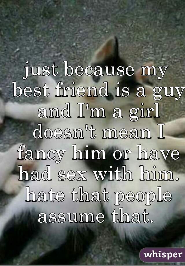 just because my best friend is a guy and I'm a girl doesn't mean I fancy him or have had sex with him. hate that people assume that. 