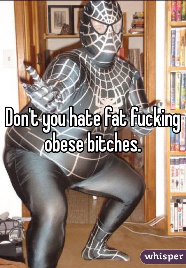 Don't you hate fat fucking obese bitches. 
