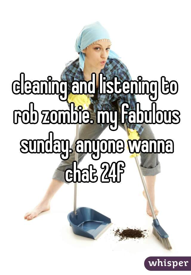 cleaning and listening to rob zombie. my fabulous sunday. anyone wanna chat 24f 