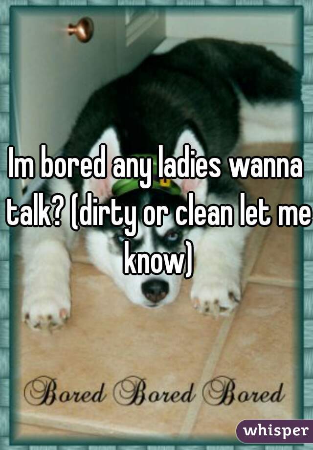 Im bored any ladies wanna talk? (dirty or clean let me know)