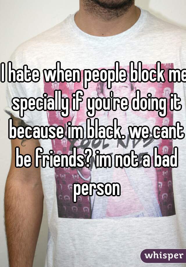 I hate when people block me specially if you're doing it because im black. we cant be friends? im not a bad person