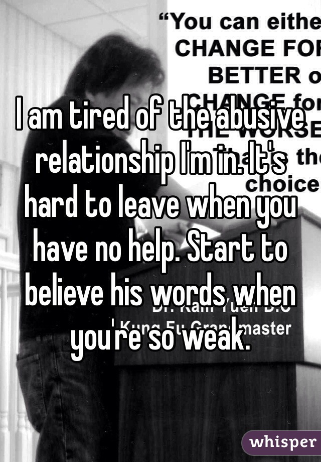 I am tired of the abusive relationship I'm in. It's hard to leave when you have no help. Start to believe his words when you're so weak. 