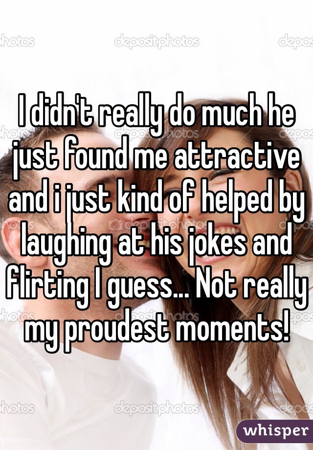 I didn't really do much he just found me attractive and i just kind of helped by laughing at his jokes and flirting I guess... Not really my proudest moments!