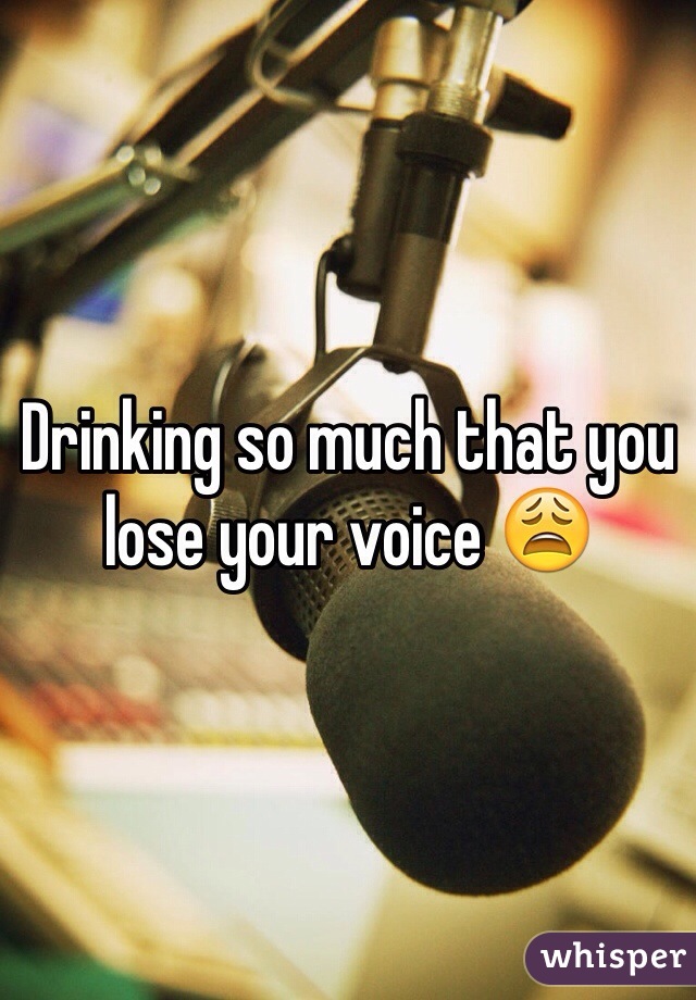 Drinking so much that you lose your voice 😩