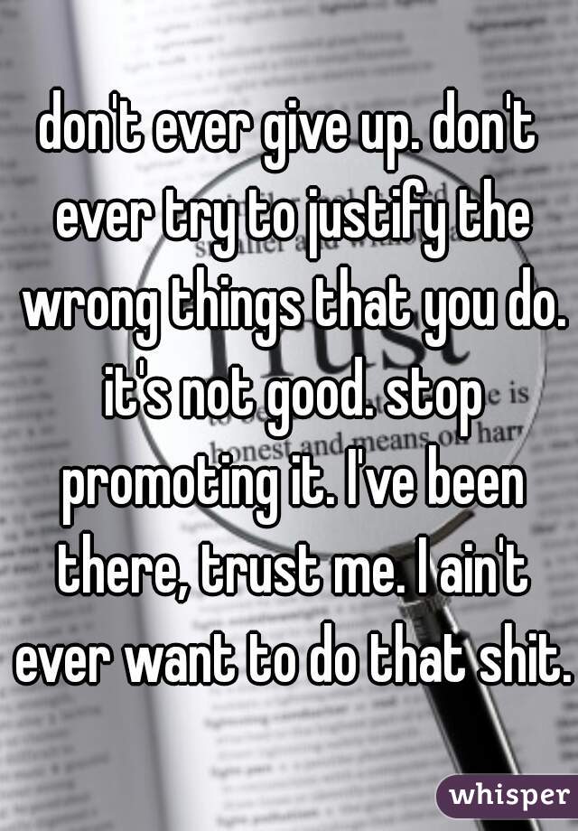 don't ever give up. don't ever try to justify the wrong things that you do. it's not good. stop promoting it. I've been there, trust me. I ain't ever want to do that shit. 