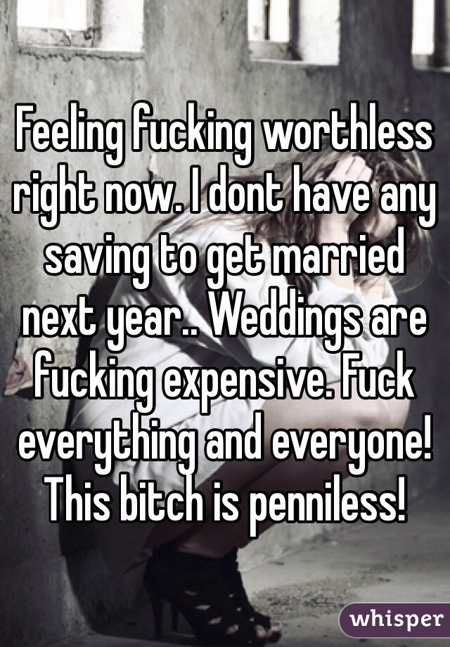 Feeling fucking worthless right now. I dont have any saving to get married next year.. Weddings are fucking expensive. Fuck everything and everyone! This bitch is penniless!