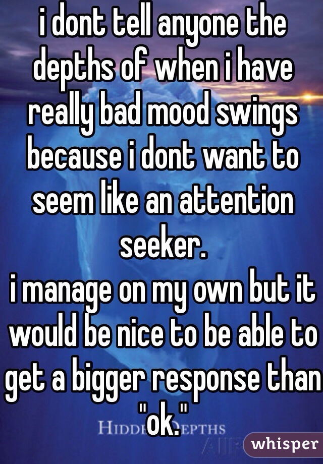 i dont tell anyone the depths of when i have really bad mood swings because i dont want to seem like an attention seeker.
i manage on my own but it would be nice to be able to get a bigger response than "ok."