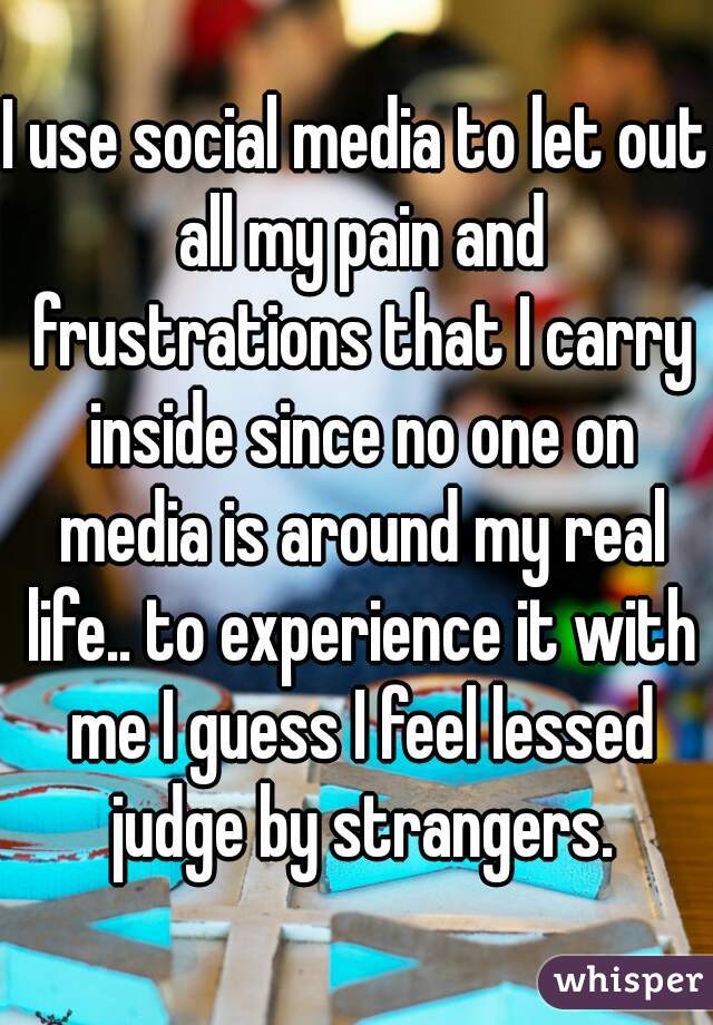 I use social media to let out all my pain and frustrations that I carry inside since no one on media is around my real life.. to experience it with me I guess I feel lessed judge by strangers.
