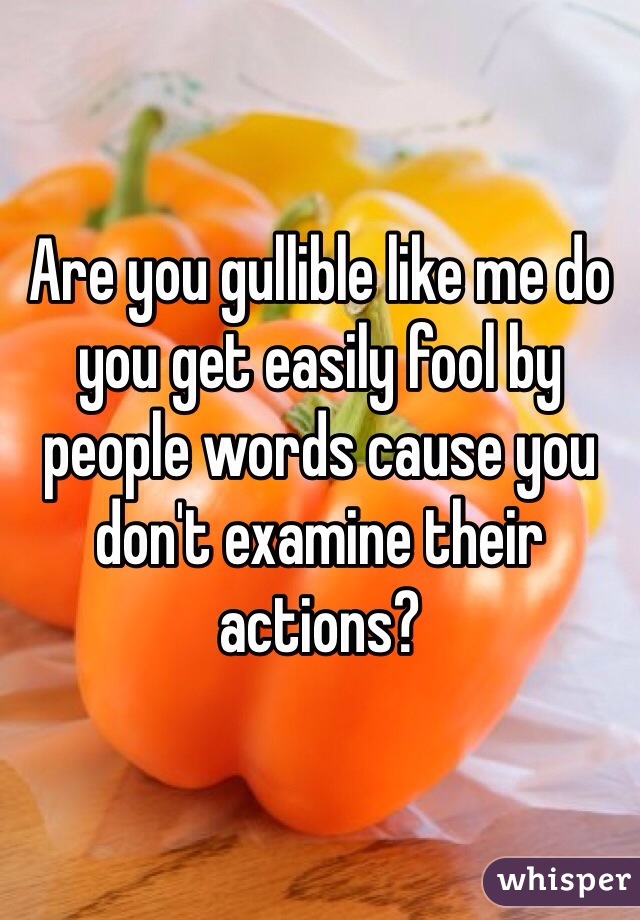 Are you gullible like me do you get easily fool by people words cause you don't examine their actions? 
