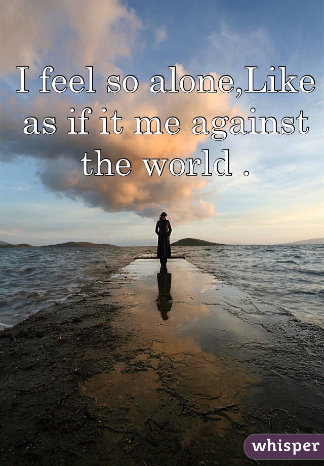 I feel so alone,Like as if it me against the world .