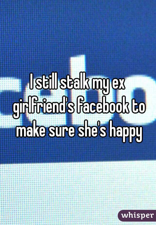 I still stalk my ex girlfriend's facebook to make sure she's happy
 