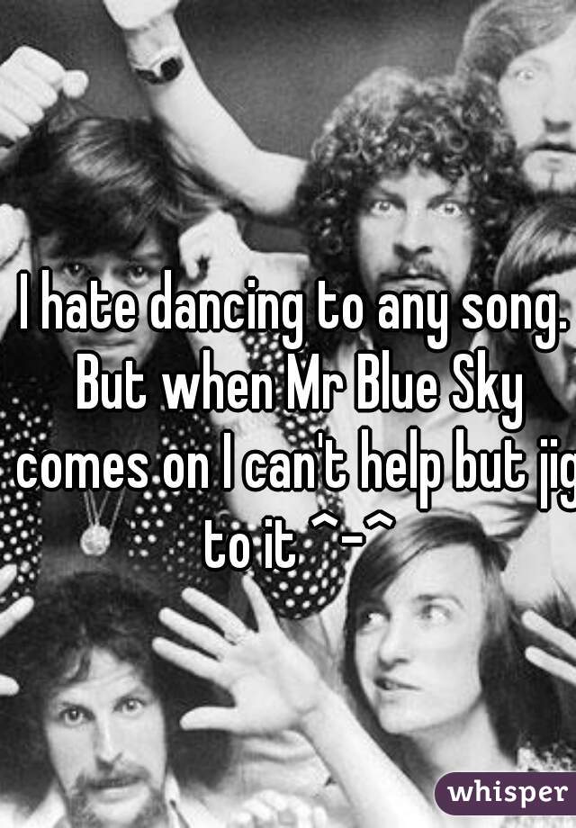 I hate dancing to any song. But when Mr Blue Sky comes on I can't help but jig to it ^-^