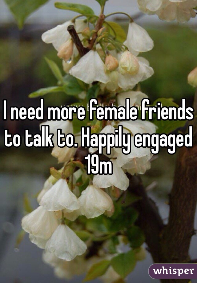 I need more female friends to talk to. Happily engaged 19m
