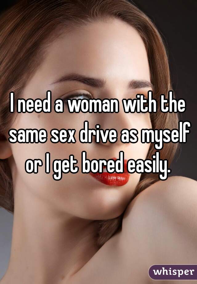 I need a woman with the same sex drive as myself or I get bored easily. 