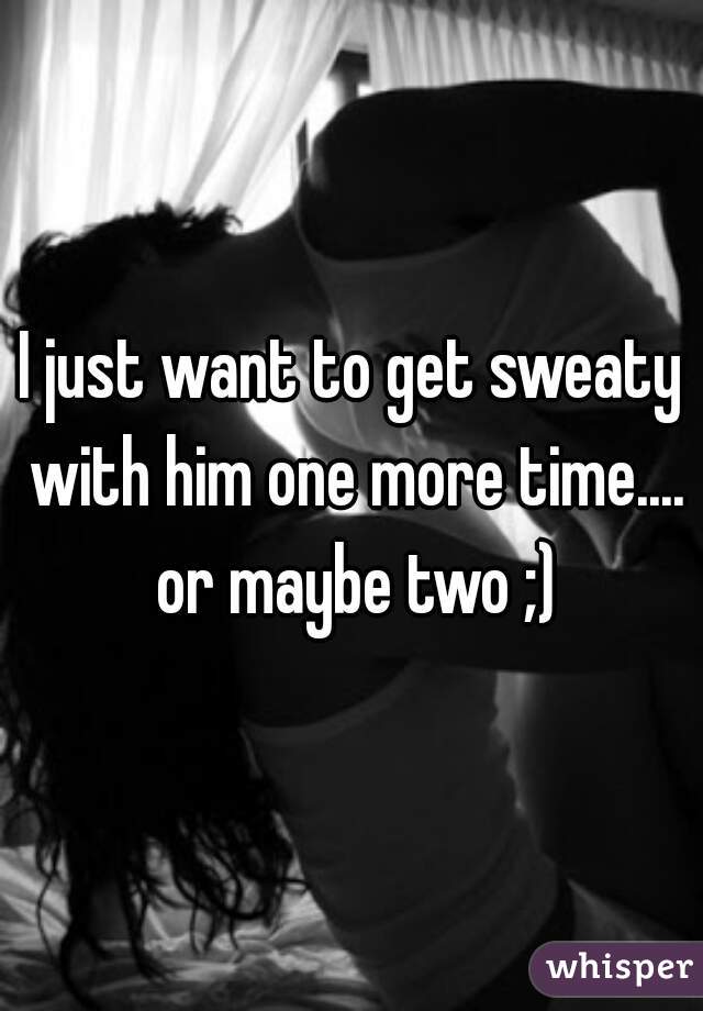 I just want to get sweaty with him one more time.... or maybe two ;)