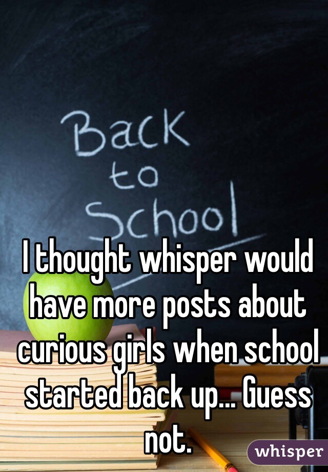 I thought whisper would have more posts about curious girls when school started back up... Guess not. 