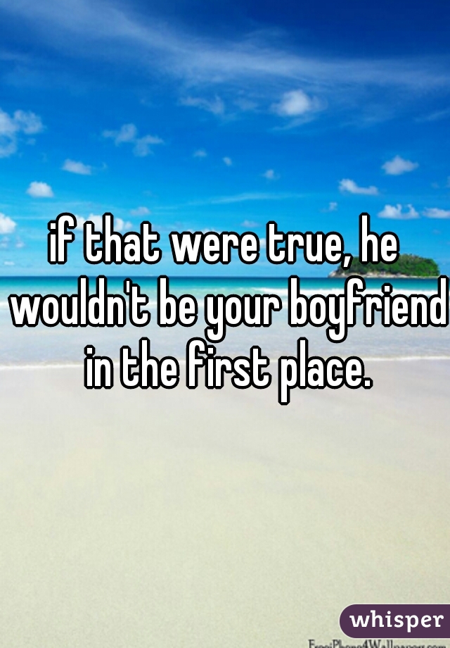 if that were true, he wouldn't be your boyfriend in the first place.