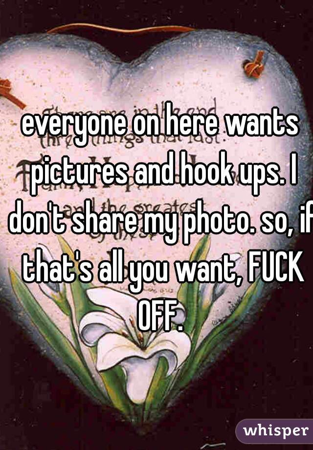 everyone on here wants pictures and hook ups. I don't share my photo. so, if that's all you want, FUCK OFF. 