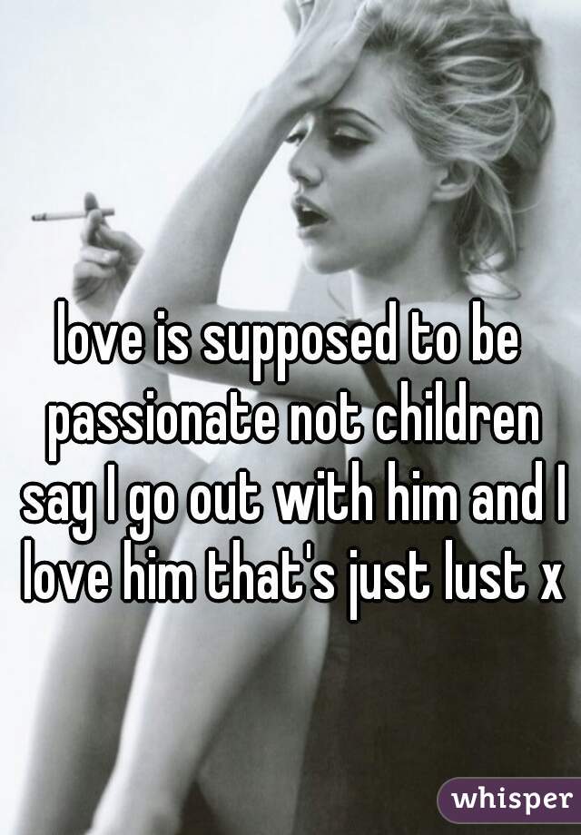 love is supposed to be passionate not children say I go out with him and I love him that's just lust x