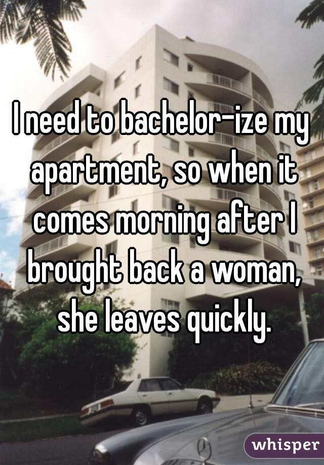 I need to bachelor-ize my apartment, so when it comes morning after I brought back a woman, she leaves quickly.