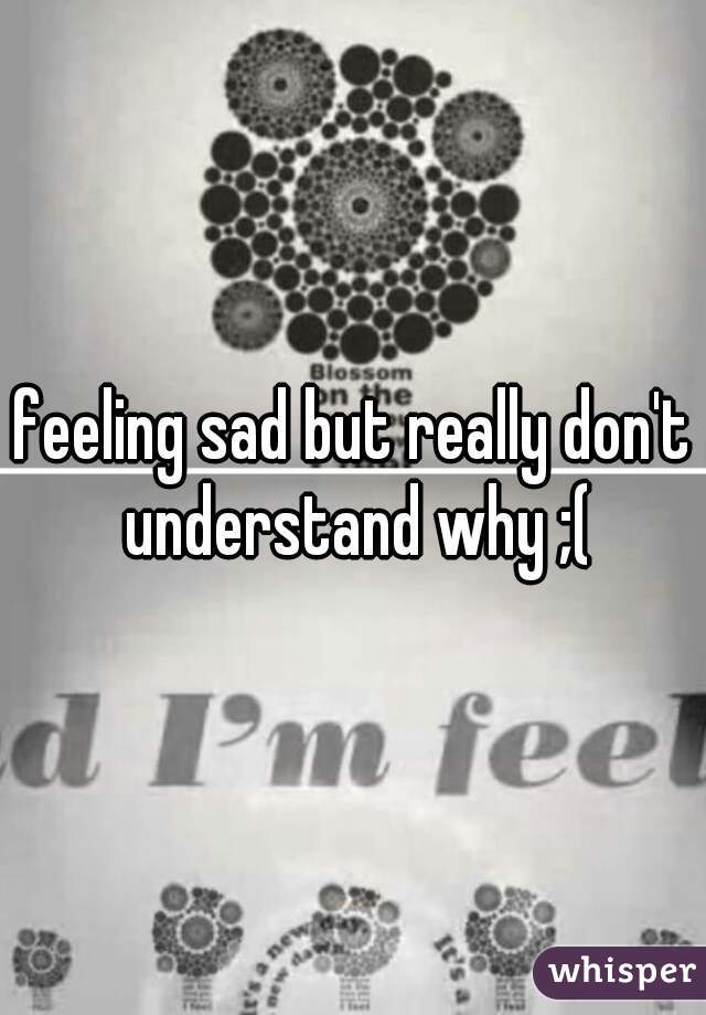 feeling sad but really don't understand why ;(
