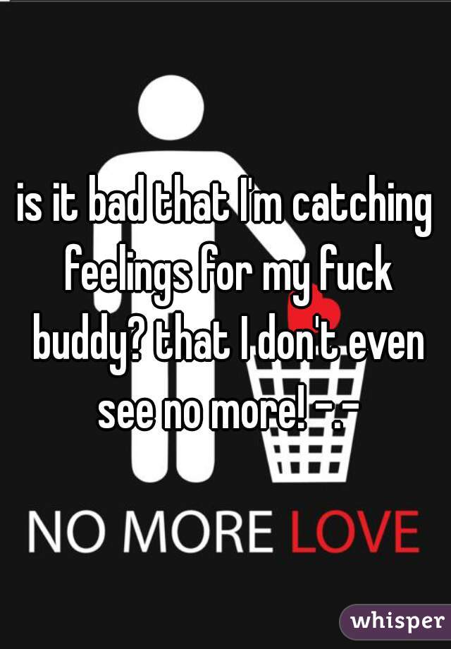 is it bad that I'm catching feelings for my fuck buddy? that I don't even see no more! -.-