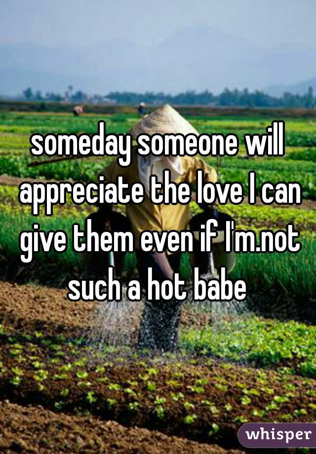 someday someone will appreciate the love I can give them even if I'm.not such a hot babe 