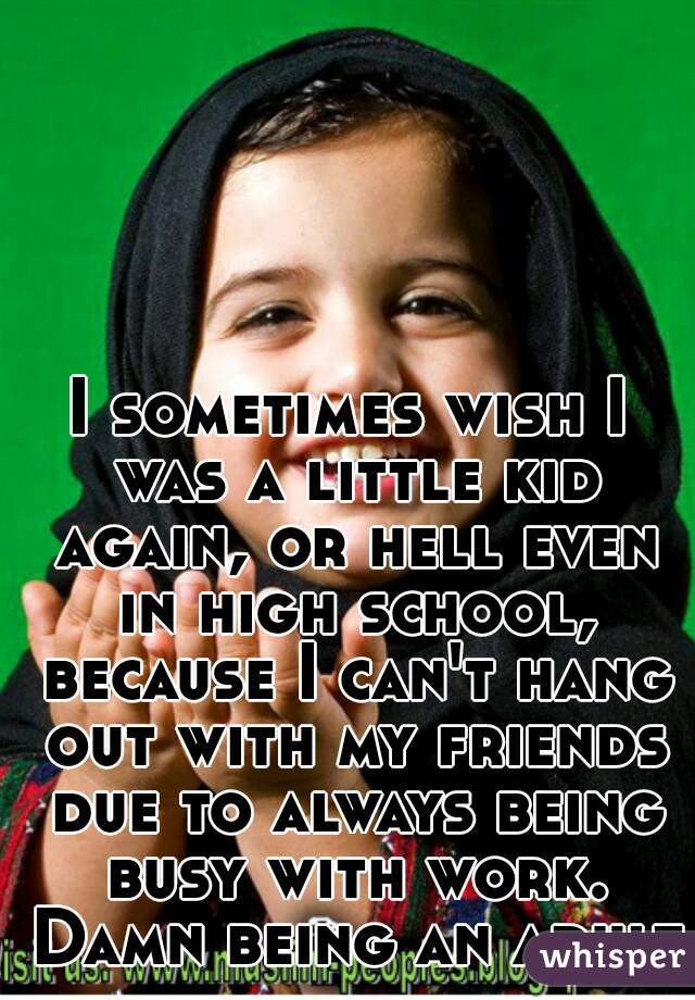 I sometimes wish I was a little kid again, or hell even in high school, because I can't hang out with my friends due to always being busy with work. Damn being an adult!