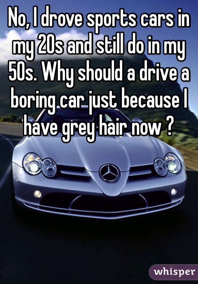 No, I drove sports cars in my 20s and still do in my 50s. Why should a drive a boring car just because I have grey hair now ?