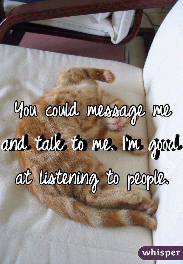 You could message me and talk to me. I'm good at listening to people. 