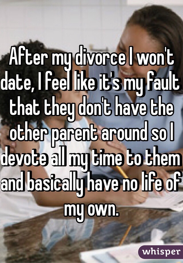 After my divorce I won't date, I feel like it's my fault that they don't have the other parent around so I devote all my time to them and basically have no life of my own.