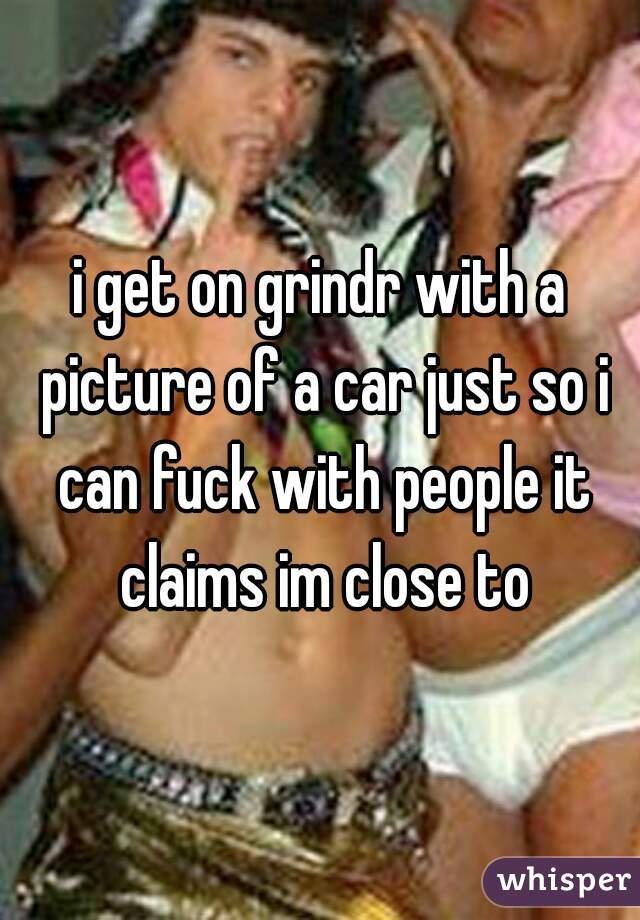 i get on grindr with a picture of a car just so i can fuck with people it claims im close to