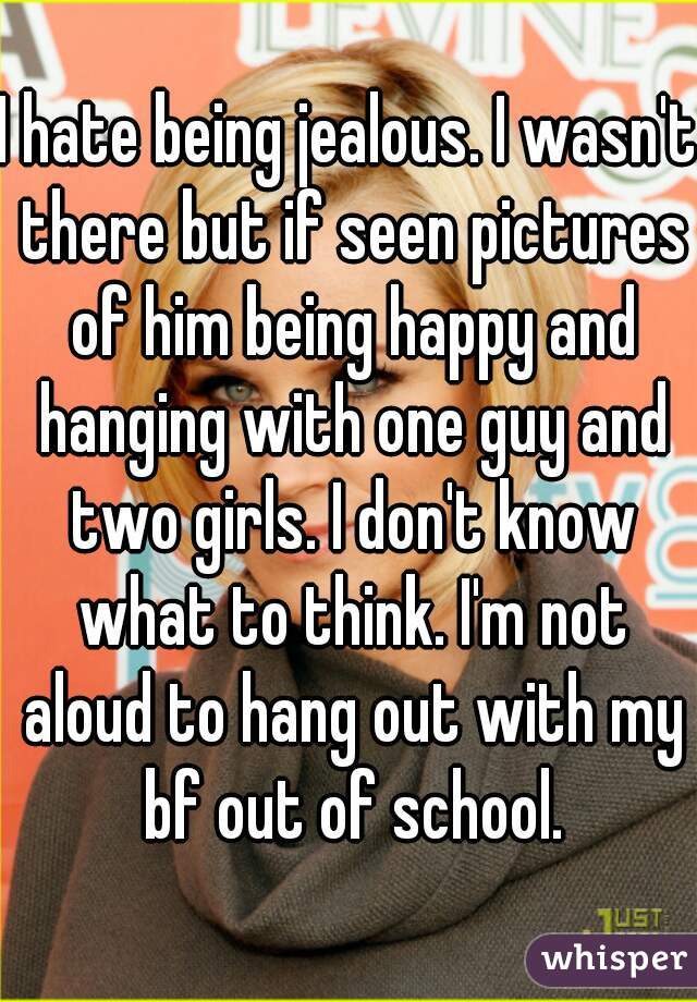 I hate being jealous. I wasn't there but if seen pictures of him being happy and hanging with one guy and two girls. I don't know what to think. I'm not aloud to hang out with my bf out of school.
