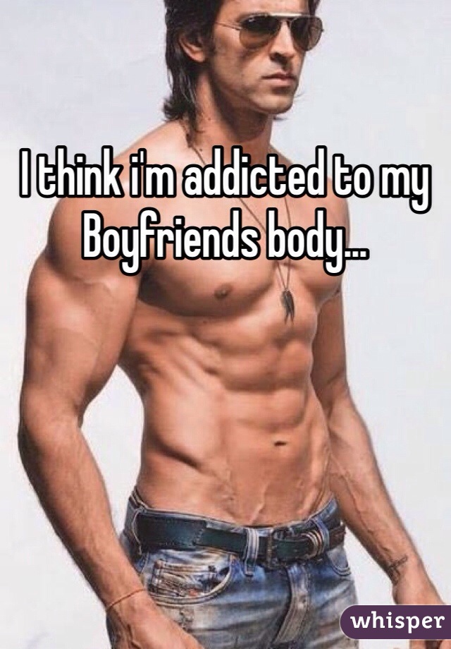 I think i'm addicted to my Boyfriends body...
