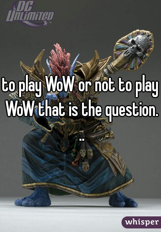 to play WoW or not to play WoW that is the question. ..