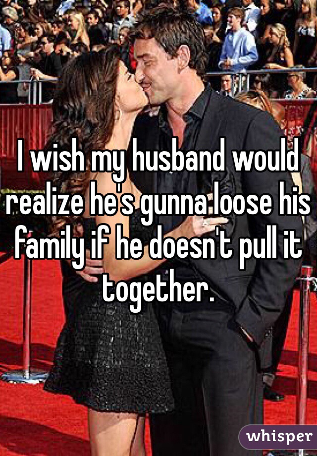 I wish my husband would realize he's gunna loose his family if he doesn't pull it together. 