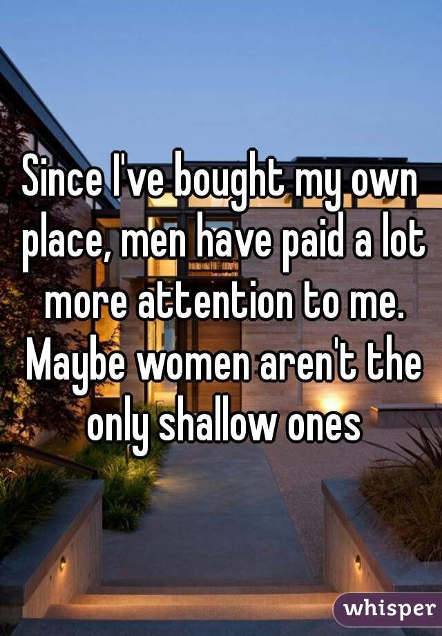 Since I've bought my own place, men have paid a lot more attention to me. Maybe women aren't the only shallow ones