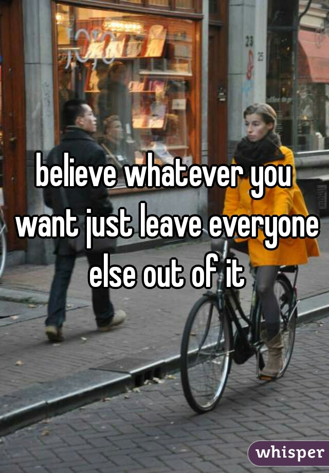 believe whatever you want just leave everyone else out of it